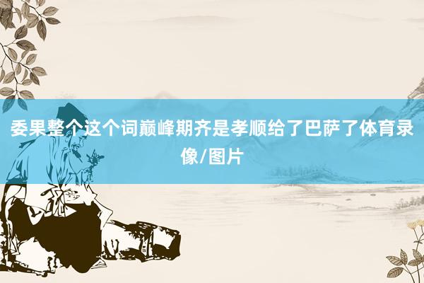 委果整个这个词巅峰期齐是孝顺给了巴萨了体育录像/图片