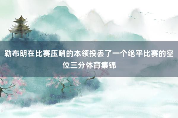 勒布朗在比赛压哨的本领投丢了一个绝平比赛的空位三分体育集锦