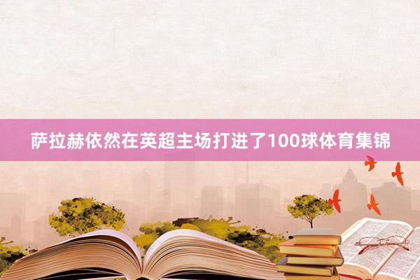 萨拉赫依然在英超主场打进了100球体育集锦