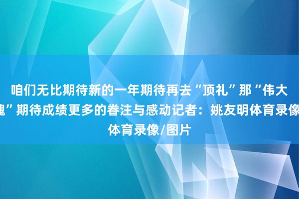咱们无比期待新的一年期待再去“顶礼”那“伟大的心魂”期待成绩更多的眷注与感动记者：姚友明体育录像/图片