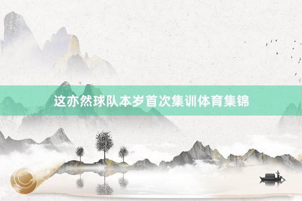 这亦然球队本岁首次集训体育集锦