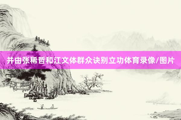 并由张稀哲和江文体群众诀别立功体育录像/图片