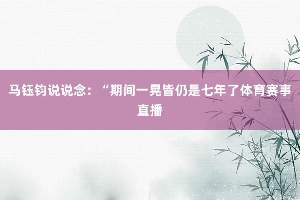 马钰钧说说念：“期间一晃皆仍是七年了体育赛事直播