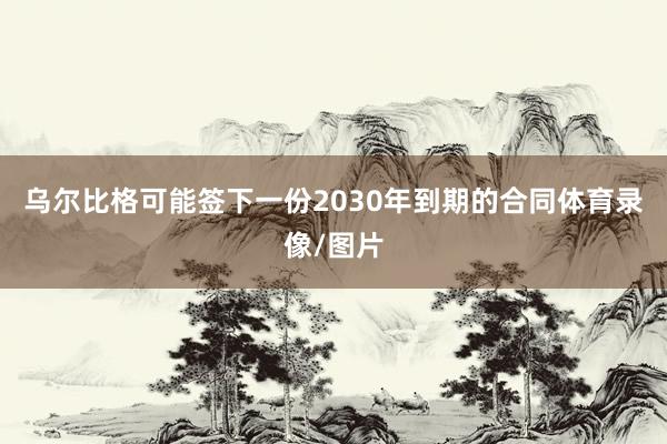 乌尔比格可能签下一份2030年到期的合同体育录像/图片