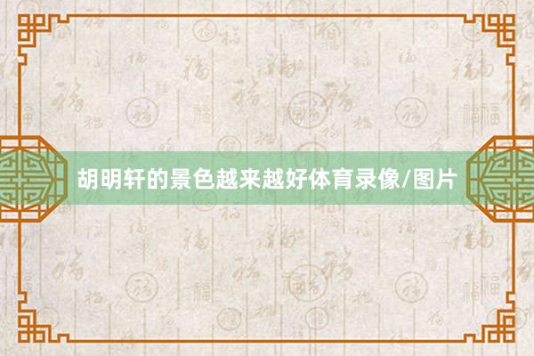 胡明轩的景色越来越好体育录像/图片