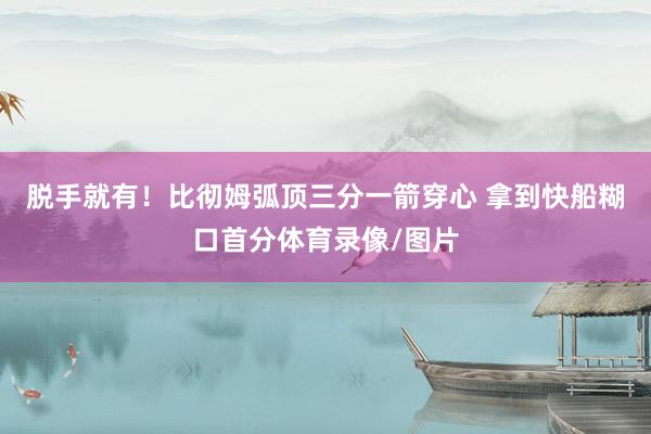 脱手就有！比彻姆弧顶三分一箭穿心 拿到快船糊口首分体育录像/图片