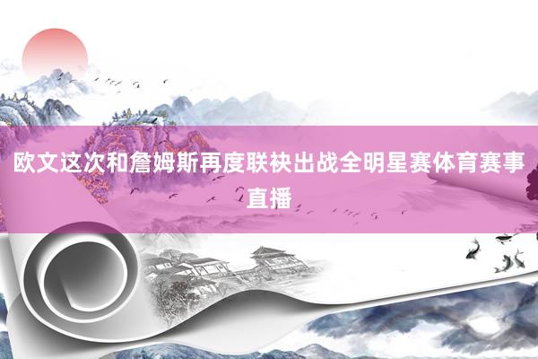 欧文这次和詹姆斯再度联袂出战全明星赛体育赛事直播
