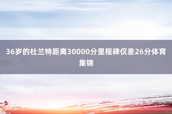 36岁的杜兰特距离30000分里程碑仅差26分体育集锦