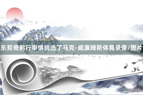 东契奇躬行审慎挑选了马克-威廉姆斯体育录像/图片