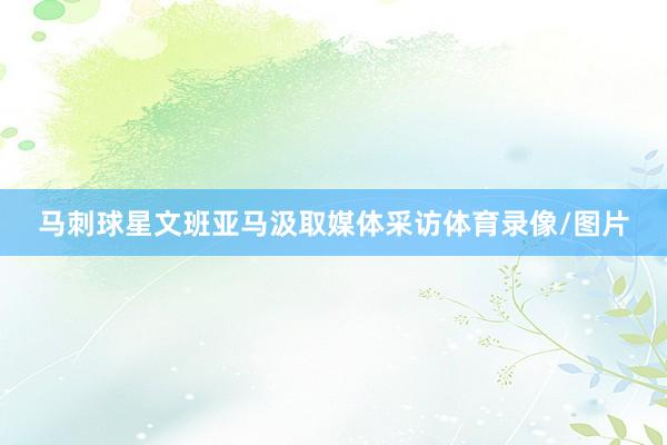 马刺球星文班亚马汲取媒体采访体育录像/图片