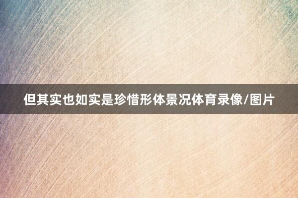 但其实也如实是珍惜形体景况体育录像/图片