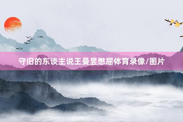 守旧的东谈主说王曼昱憋屈体育录像/图片