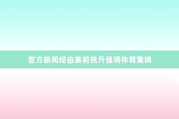 官方新闻经由赛前挑升强调体育集锦