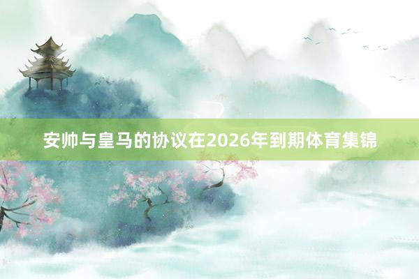 安帅与皇马的协议在2026年到期体育集锦