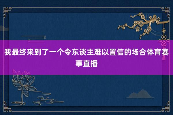 我最终来到了一个令东谈主难以置信的场合体育赛事直播