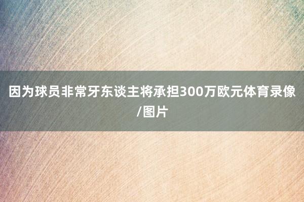 因为球员非常牙东谈主将承担300万欧元体育录像/图片