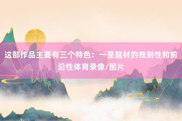 这部作品主要有三个特色:一是题材的独到性和前沿性体育录像/图片
