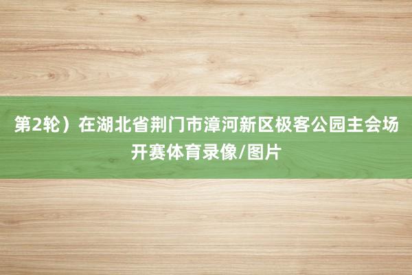 第2轮)在湖北省荆门市漳河新区极客公园主会场开赛体育录像/图片