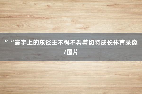 ”“寰宇上的东谈主不得不看着切特成长体育录像/图片