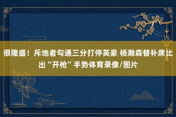 很隆盛！斥地者勾通三分打停英豪 杨瀚森替补席比出“开枪”手势体育录像/图片
