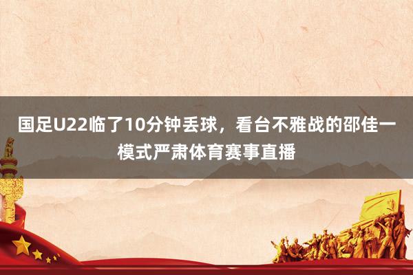 国足U22临了10分钟丢球，看台不雅战的邵佳一模式严肃体育赛事直播