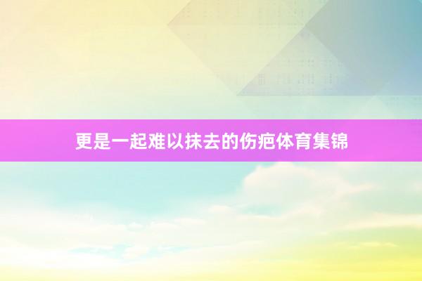 更是一起难以抹去的伤疤体育集锦