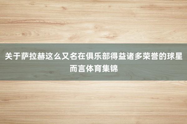 关于萨拉赫这么又名在俱乐部得益诸多荣誉的球星而言体育集锦