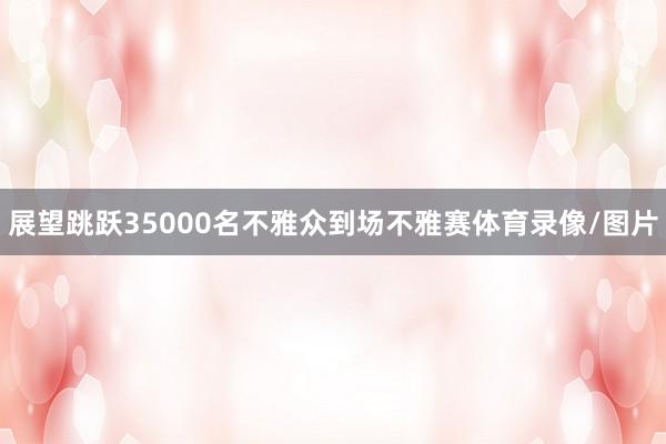 展望跳跃35000名不雅众到场不雅赛体育录像/图片