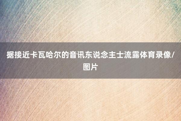 据接近卡瓦哈尔的音讯东说念主士流露体育录像/图片